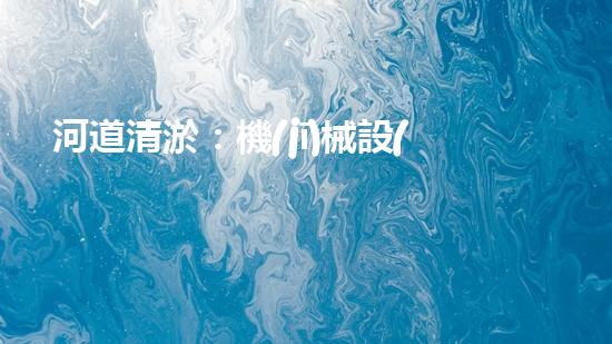河道清淤：機(jī)械設(shè)備的黑科技，你知道有哪些？